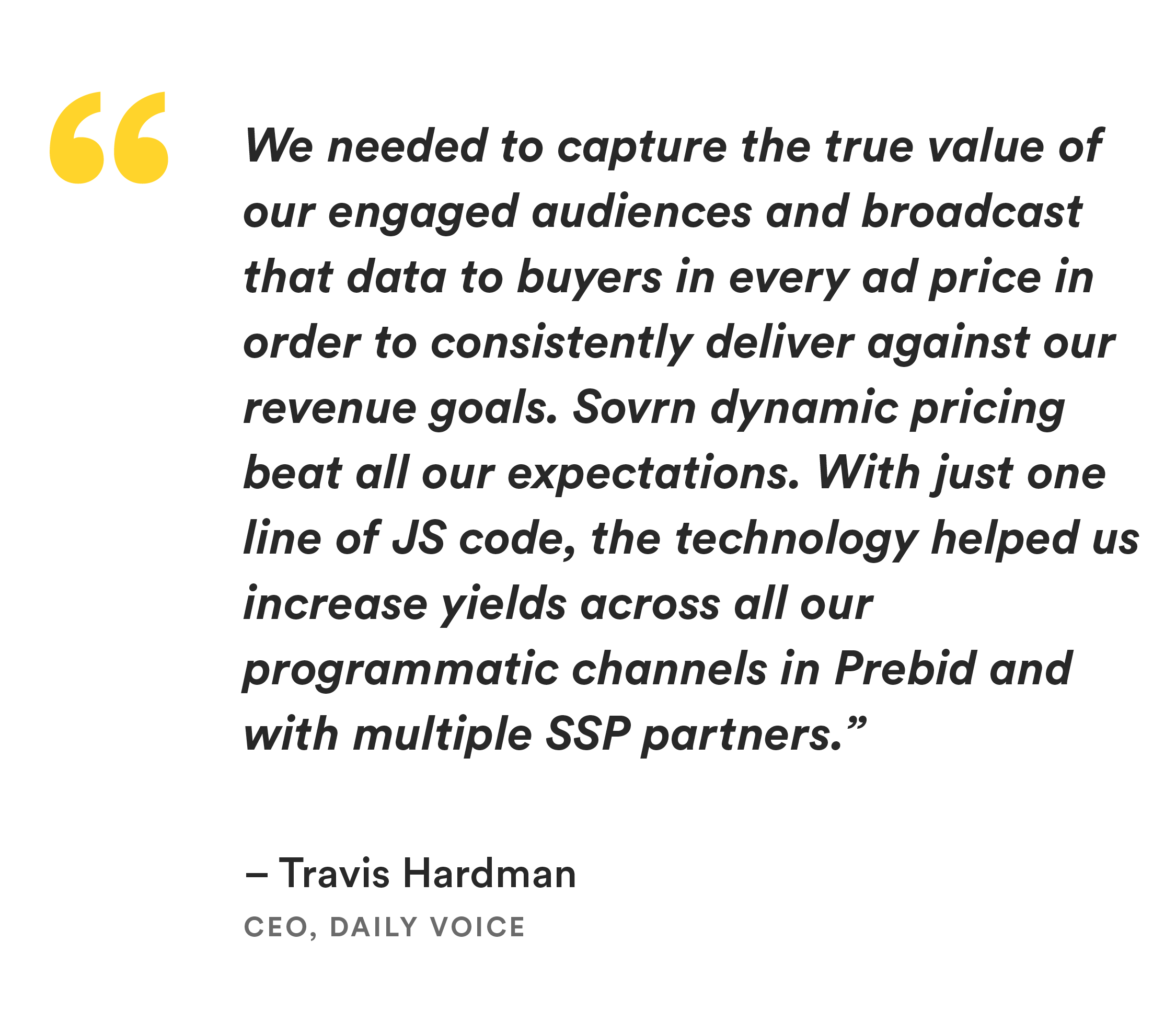 “We needed to capture the true value of our engaged audiences and broadcast that data to buyers in every ad price in order to consistently deliver against our revenue goals. Sovrn dynamic pricing beat all our expectations. With just one line of JS code, the technology helped us increase yields across all our programmatic channels in Prebid and with multiple SSP partners.” Travis Hardman, CEO, Daily Voice