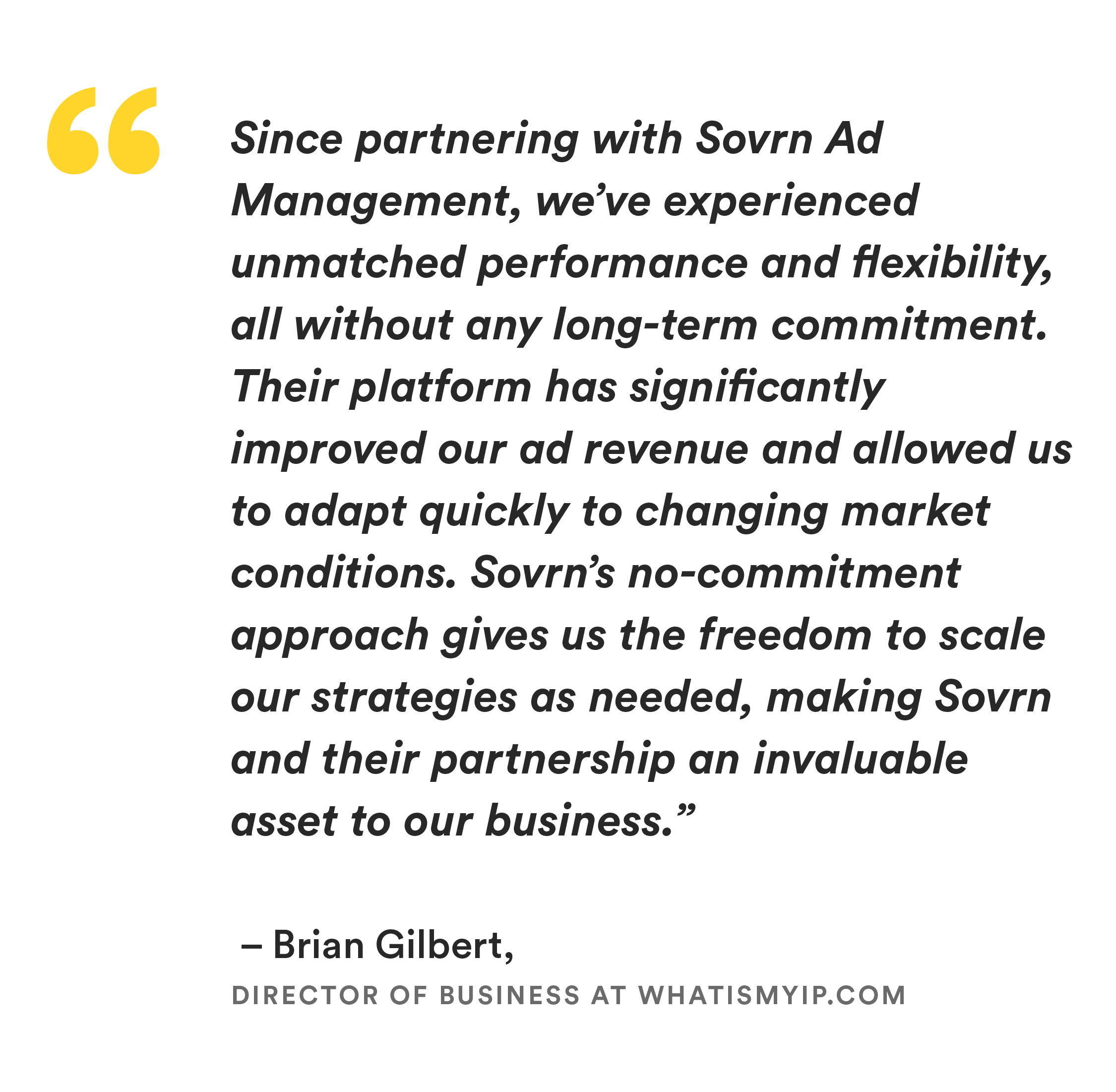 “Since partnering with Sovrn Ad Management, we’ve experienced unmatched performance and flexibility, all without any long-term commitment. Their platform has significantly improved our ad revenue and allowed us to adapt quickly to changing market conditions. Sovrn’s no-commitment approach gives us the freedom to scale our strategies as needed, making Sovrn and their partnership an invaluable asset to our business.” 
– Brian Gilbert, Director of Business at Whatismyip.com