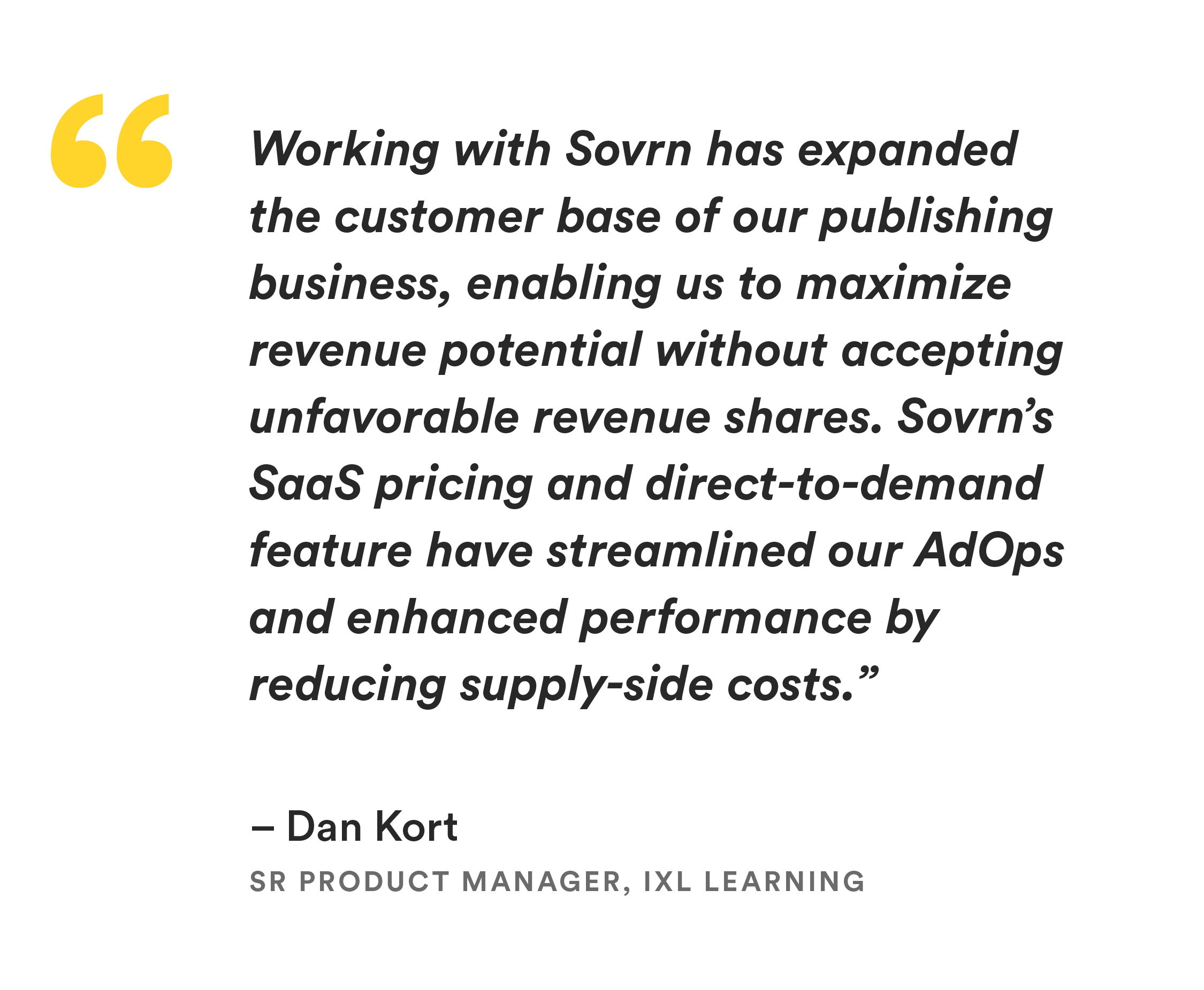 “Working with Sovrn has expanded the customer base of our publishing business, enabling us to maximize revenue potential without accepting unfavorable revenue shares." Said Dan Kort, Sr Product Manager, IXL Learning. "Sovrn’s SaaS pricing and direct-to-demand feature have streamlined our AdOps and enhanced performance by reducing supply-side costs.”