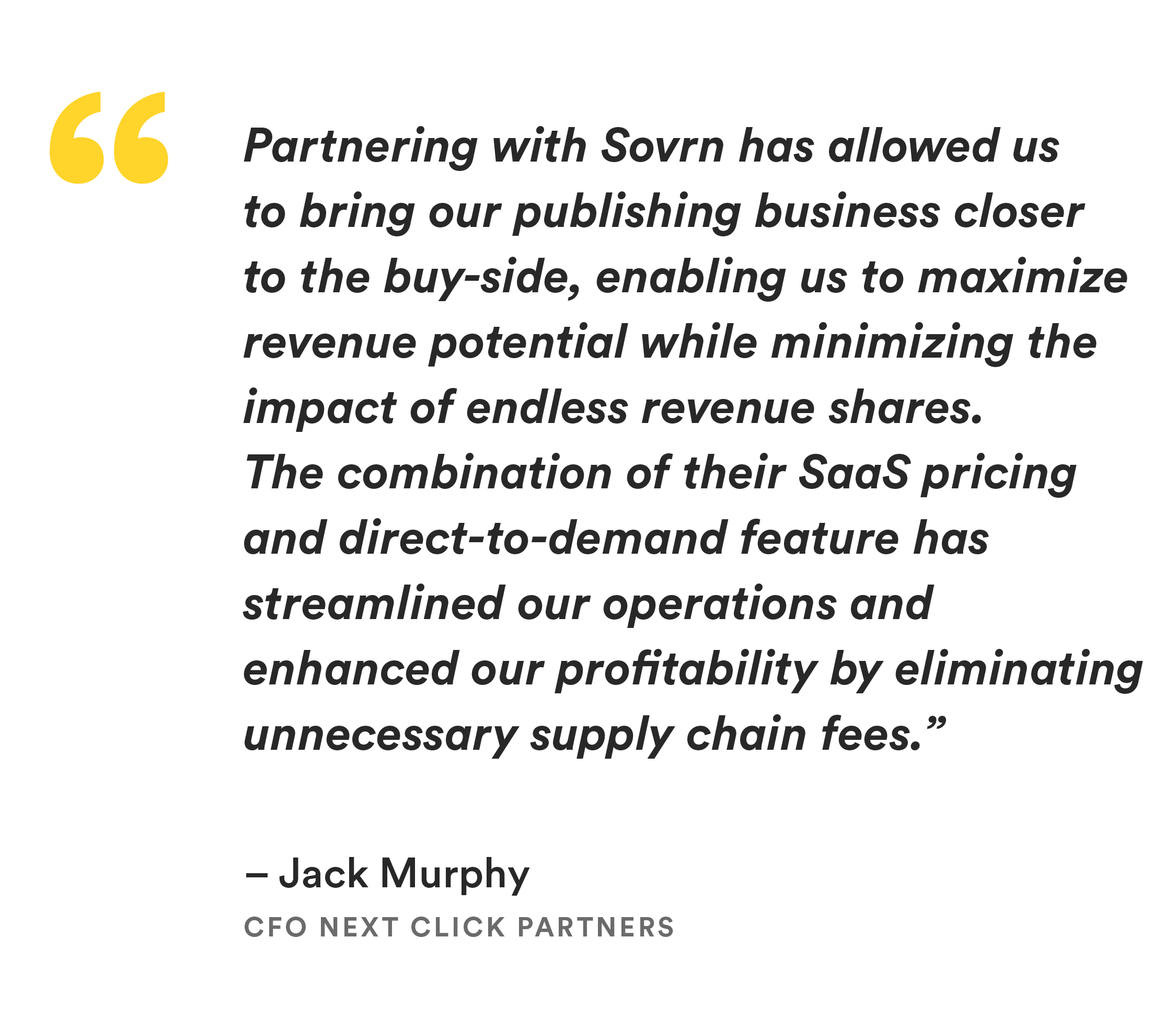 “Partnering with Sovrn has allowed us to bring our publishing business closer to the buy-side, enabling us to maximize revenue potential while minimizing the impact of endless revenue shares. The combination of their SaaS pricing and direct-to-demand feature has streamlined our operations and enhanced our profitability by eliminating unnecessary supply chain fees.” 
—Jack Murphy, CFO Next Click Partners