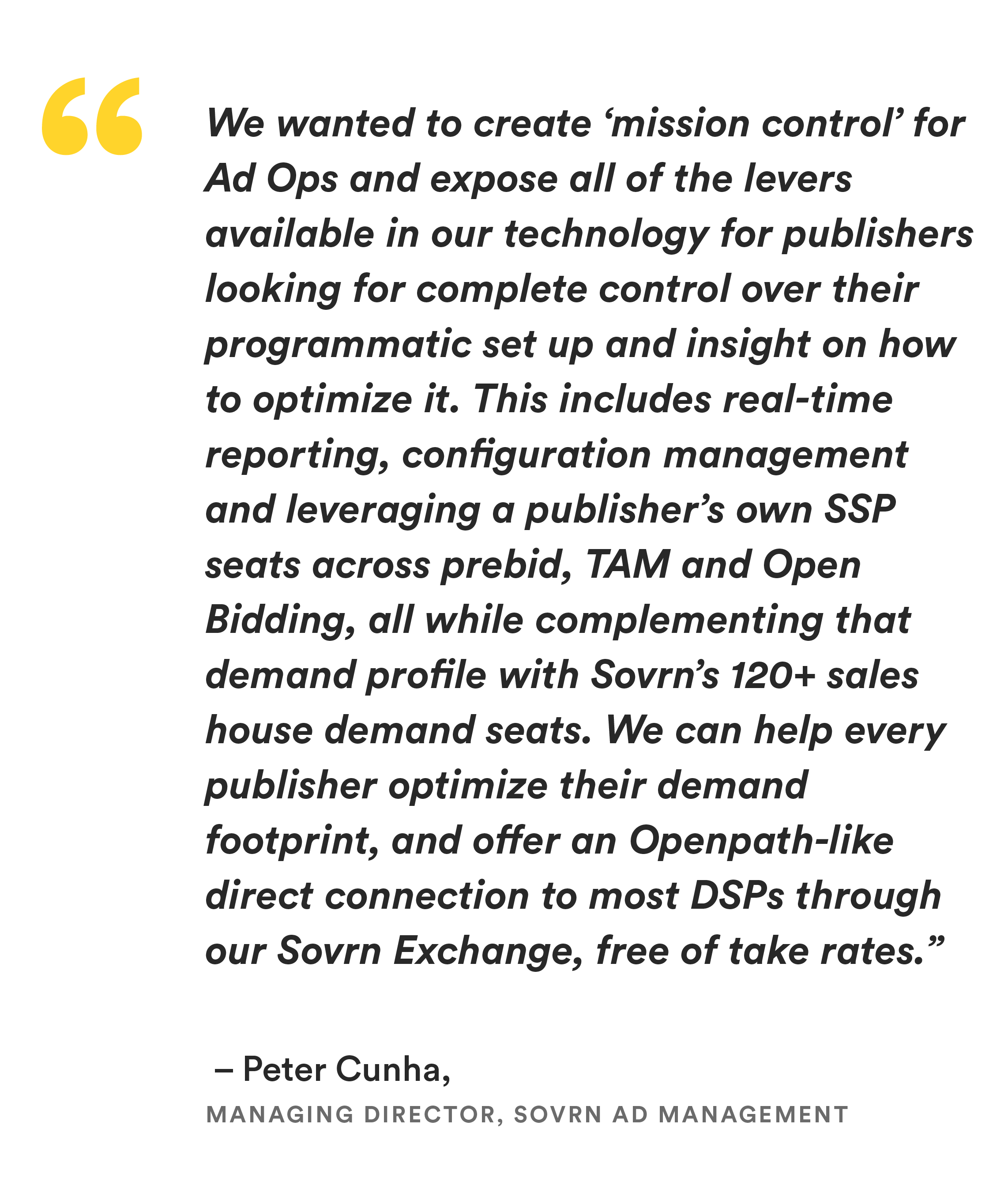 “We wanted to create ‘mission control’ for Ad Ops and expose all of the levers available in our technology for publishers looking for complete control over their programmatic set up and insight on how to optimize it,” said Peter Cunha, Managing Director, Sovrn Ad Management. “This includes real-time reporting, configuration management and leveraging a publisher’s own SSP seats across prebid, TAM and Open Bidding, all while complementing that demand profile with Sovrn’s 120+ sales house demand seats. We can help every publisher optimize their demand footprint, and offer an Openpath-like direct connection to most DSPs through our Sovrn Exchange, free of take rates.” 